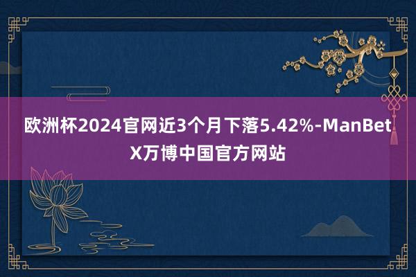 欧洲杯2024官网近3个月下落5.42%-ManBetX万博中国官方网站