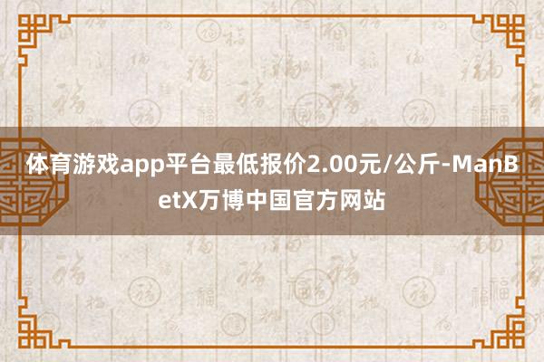 体育游戏app平台最低报价2.00元/公斤-ManBetX万博中国官方网站