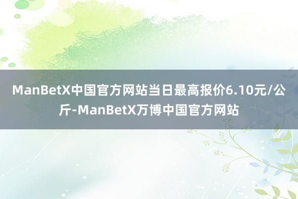 ManBetX中国官方网站当日最高报价6.10元/公斤-ManBetX万博中国官方网站