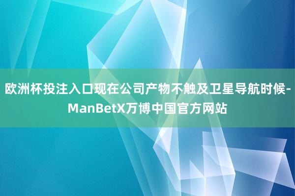 欧洲杯投注入口现在公司产物不触及卫星导航时候-ManBetX万博中国官方网站