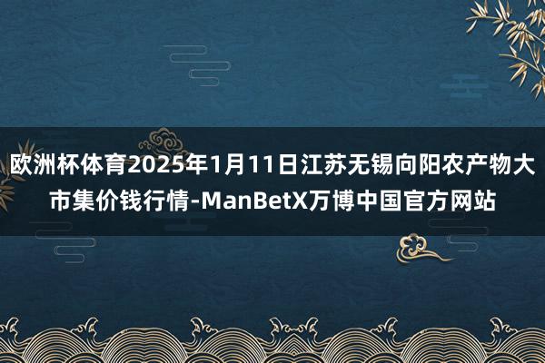 欧洲杯体育2025年1月11日江苏无锡向阳农产物大市集价钱行情-ManBetX万博中国官方网站