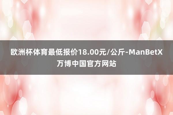 欧洲杯体育最低报价18.00元/公斤-ManBetX万博中国官方网站