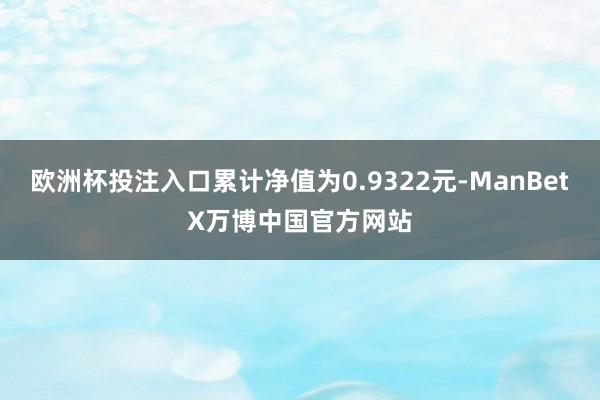 欧洲杯投注入口累计净值为0.9322元-ManBetX万博中国官方网站