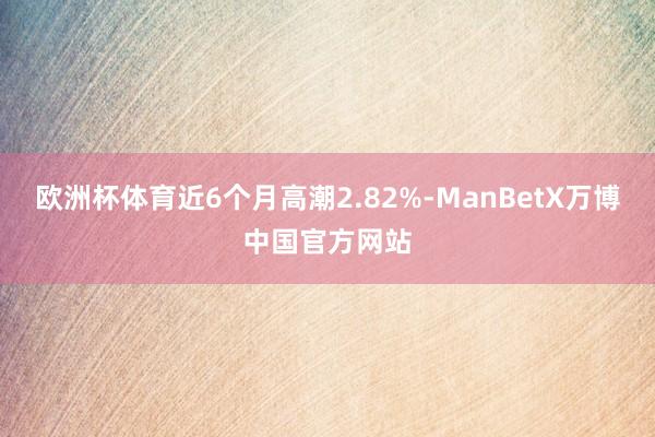 欧洲杯体育近6个月高潮2.82%-ManBetX万博中国官方网站