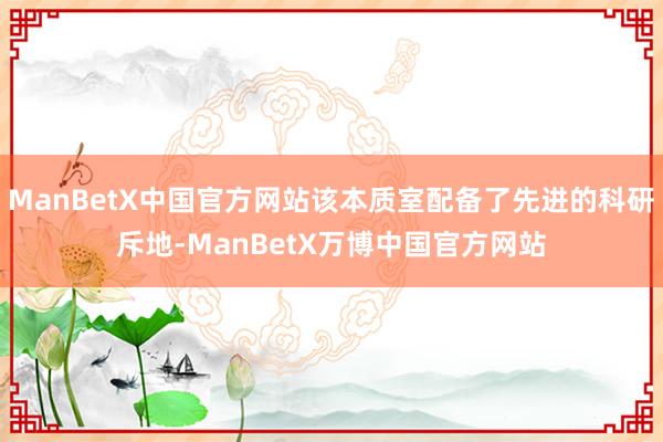 ManBetX中国官方网站该本质室配备了先进的科研斥地-ManBetX万博中国官方网站