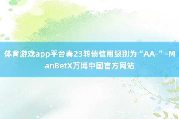 体育游戏app平台春23转债信用级别为“AA-”-ManBetX万博中国官方网站