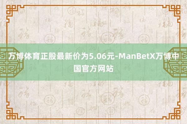 万博体育正股最新价为5.06元-ManBetX万博中国官方网站