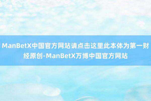ManBetX中国官方网站请点击这里此本体为第一财经原创-ManBetX万博中国官方网站