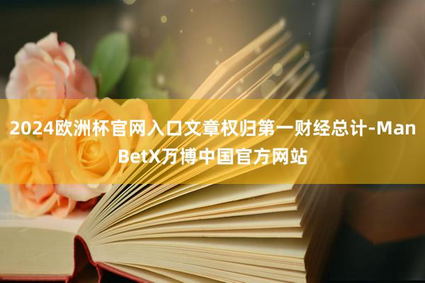 2024欧洲杯官网入口文章权归第一财经总计-ManBetX万博中国官方网站