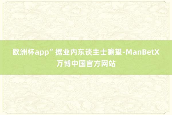 欧洲杯app”　　据业内东谈主士瞻望-ManBetX万博中国官方网站