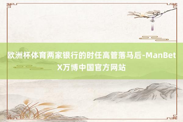 欧洲杯体育两家银行的时任高管落马后-ManBetX万博中国官方网站
