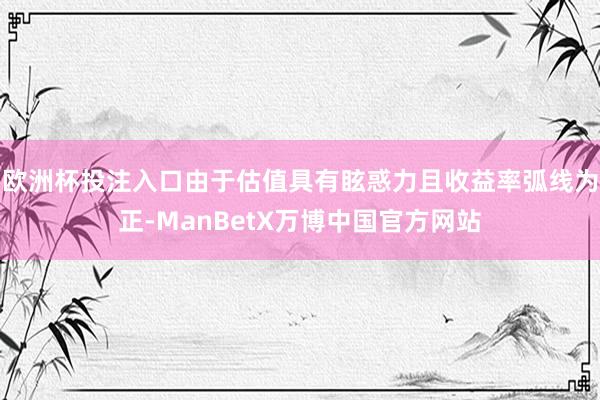 欧洲杯投注入口由于估值具有眩惑力且收益率弧线为正-ManBetX万博中国官方网站