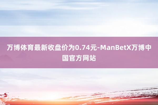 万博体育最新收盘价为0.74元-ManBetX万博中国官方网站