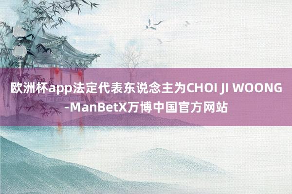 欧洲杯app法定代表东说念主为CHOI JI WOONG-ManBetX万博中国官方网站