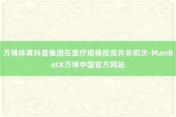 万博体育抖音集团在医疗规模投资并非初次-ManBetX万博中国官方网站