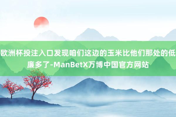 欧洲杯投注入口发现咱们这边的玉米比他们那处的低廉多了-ManBetX万博中国官方网站