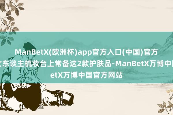 ManBetX(欧洲杯)app官方入口(中国)官方网站薄情女东谈主梳妆台上常备这2款护肤品-ManBetX万博中国官方网站
