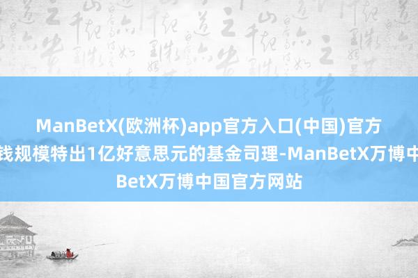 ManBetX(欧洲杯)app官方入口(中国)官方网站处置金钱规模特出1亿好意思元的基金司理-ManBetX万博中国官方网站
