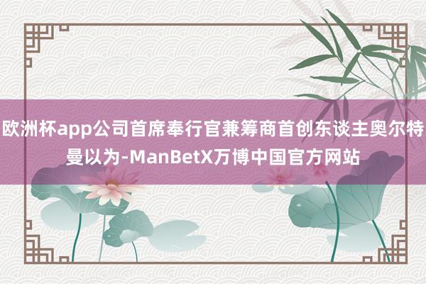 欧洲杯app公司首席奉行官兼筹商首创东谈主奥尔特曼以为-ManBetX万博中国官方网站