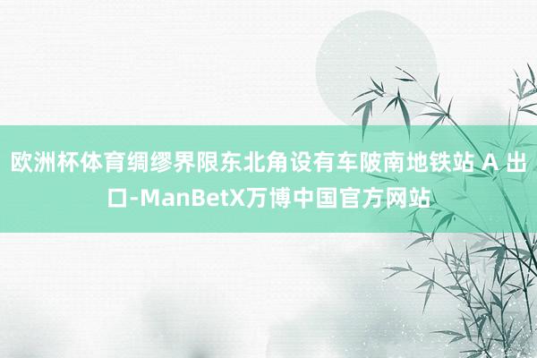 欧洲杯体育绸缪界限东北角设有车陂南地铁站 A 出口-ManBetX万博中国官方网站