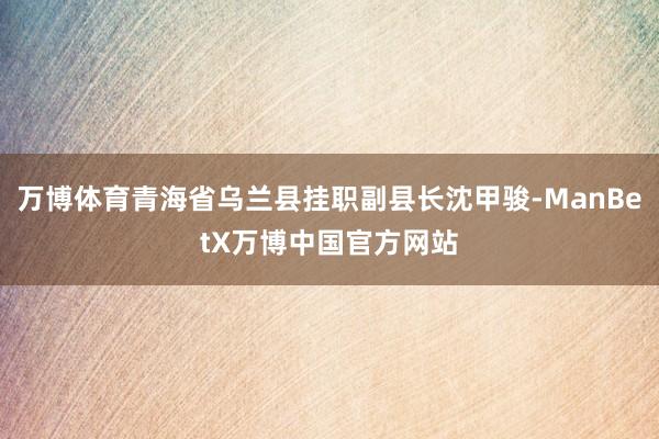万博体育青海省乌兰县挂职副县长沈甲骏-ManBetX万博中国官方网站