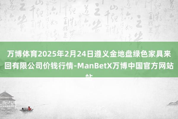 万博体育2025年2月24日遵义金地盘绿色家具来回有限公司价钱行情-ManBetX万博中国官方网站