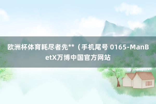 欧洲杯体育耗尽者先**（手机尾号 0165-ManBetX万博中国官方网站