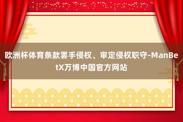 欧洲杯体育条款罢手侵权、审定侵权职守-ManBetX万博中国官方网站