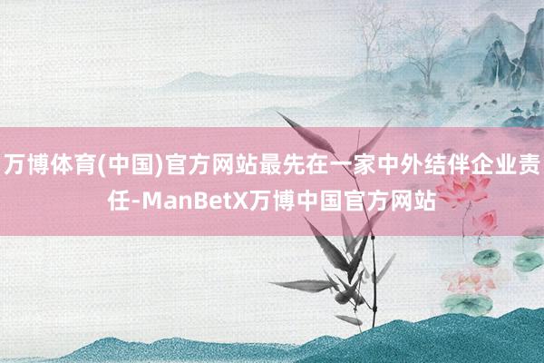 万博体育(中国)官方网站最先在一家中外结伴企业责任-ManBetX万博中国官方网站