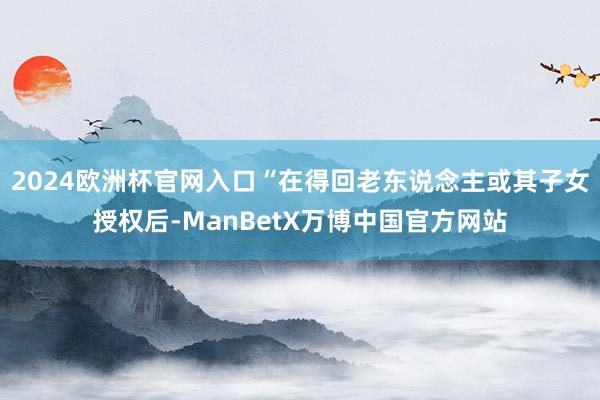 2024欧洲杯官网入口“在得回老东说念主或其子女授权后-ManBetX万博中国官方网站