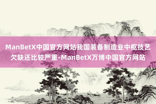 ManBetX中国官方网站我国装备制造业中枢技艺欠缺还比较严重-ManBetX万博中国官方网站