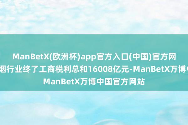 ManBetX(欧洲杯)app官方入口(中国)官方网站2024年香烟行业终了工商税利总和16008亿元-ManBetX万博中国官方网站