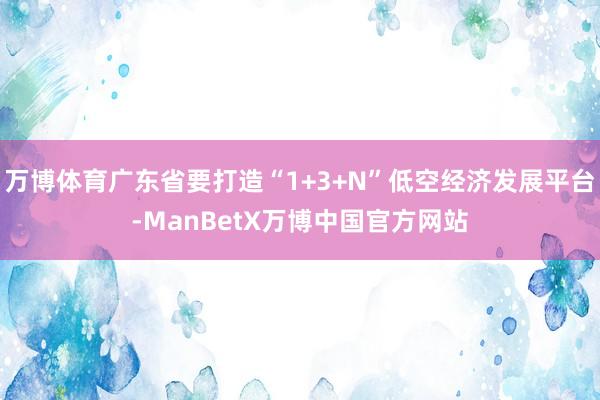 万博体育广东省要打造“1+3+N”低空经济发展平台-ManBetX万博中国官方网站
