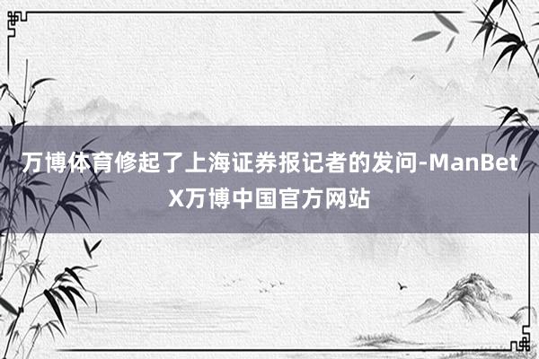 万博体育修起了上海证券报记者的发问-ManBetX万博中国官方网站