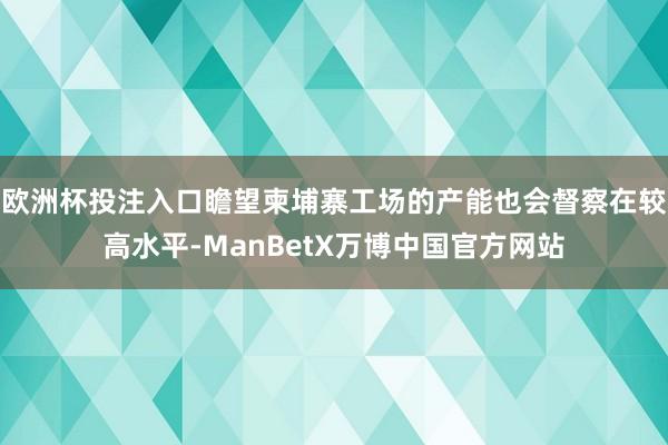 欧洲杯投注入口瞻望柬埔寨工场的产能也会督察在较高水平-ManBetX万博中国官方网站