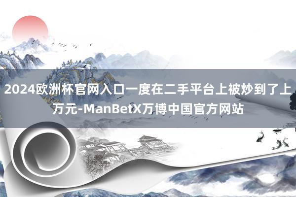 2024欧洲杯官网入口一度在二手平台上被炒到了上万元-ManBetX万博中国官方网站