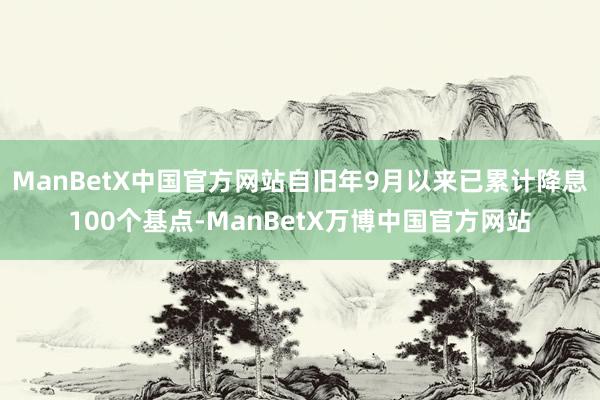 ManBetX中国官方网站自旧年9月以来已累计降息100个基点-ManBetX万博中国官方网站