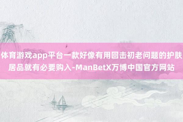体育游戏app平台一款好像有用回击初老问题的护肤居品就有必要购入-ManBetX万博中国官方网站