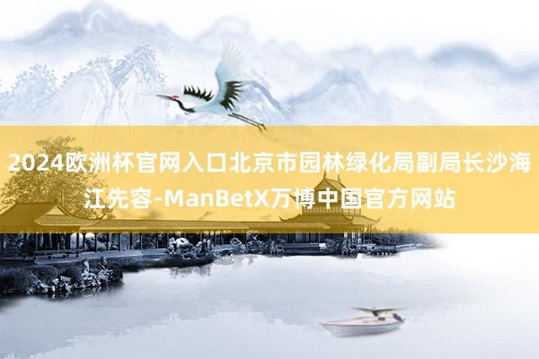 2024欧洲杯官网入口北京市园林绿化局副局长沙海江先容-ManBetX万博中国官方网站