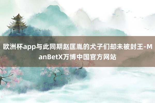 欧洲杯app与此同期赵匡胤的犬子们却未被封王-ManBetX万博中国官方网站