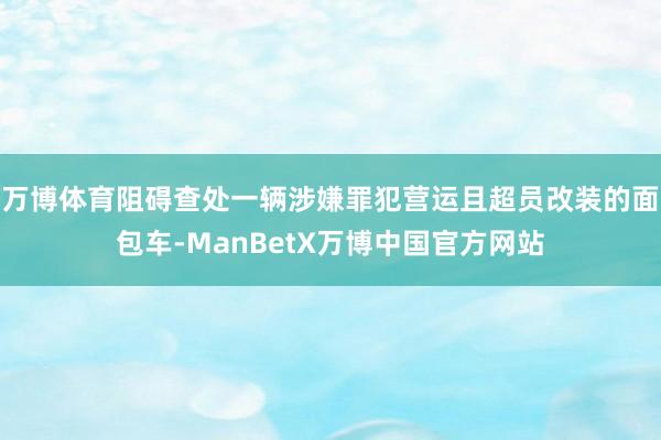 万博体育阻碍查处一辆涉嫌罪犯营运且超员改装的面包车-ManBetX万博中国官方网站