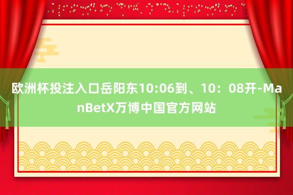 欧洲杯投注入口岳阳东10:06到、10：08开-ManBetX万博中国官方网站