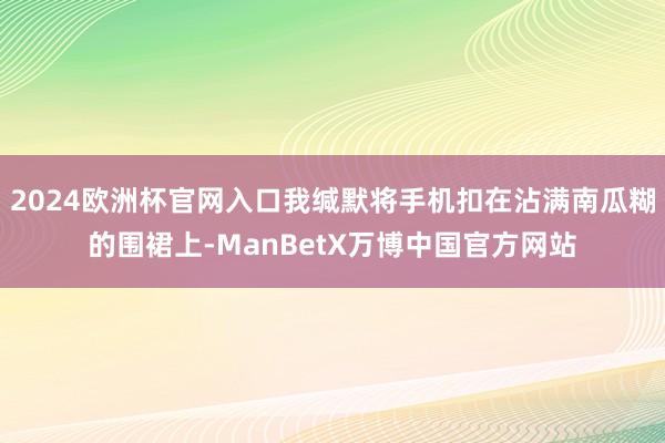 2024欧洲杯官网入口我缄默将手机扣在沾满南瓜糊的围裙上-ManBetX万博中国官方网站
