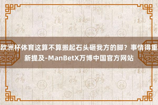 欧洲杯体育这算不算搬起石头砸我方的脚？事情得重新提及-ManBetX万博中国官方网站