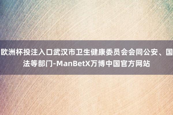 欧洲杯投注入口武汉市卫生健康委员会会同公安、国法等部门-ManBetX万博中国官方网站