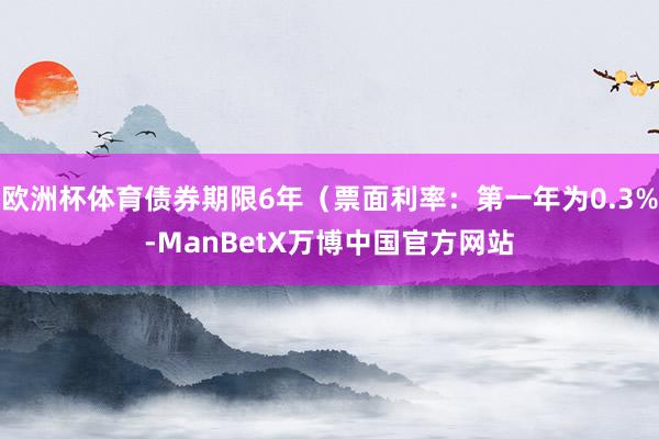 欧洲杯体育债券期限6年（票面利率：第一年为0.3%-ManBetX万博中国官方网站