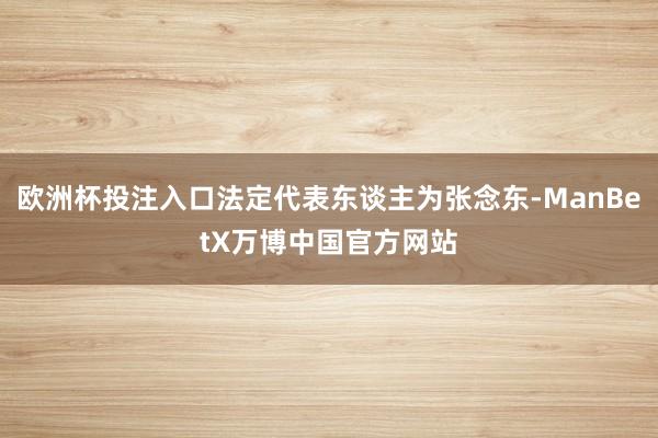 欧洲杯投注入口法定代表东谈主为张念东-ManBetX万博中国官方网站