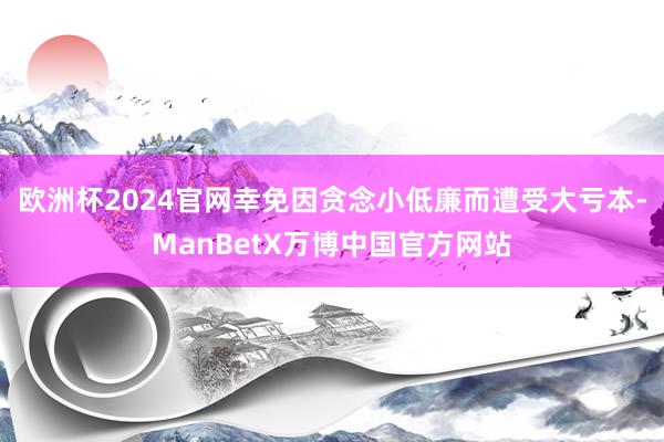 欧洲杯2024官网幸免因贪念小低廉而遭受大亏本-ManBetX万博中国官方网站