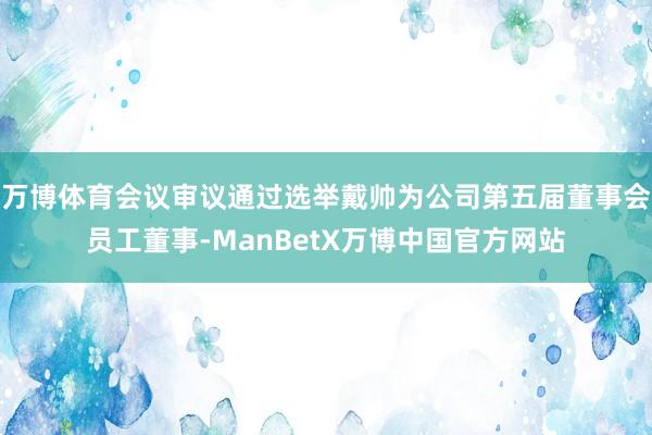 万博体育会议审议通过选举戴帅为公司第五届董事会员工董事-ManBetX万博中国官方网站