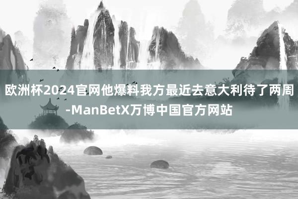 欧洲杯2024官网他爆料我方最近去意大利待了两周-ManBetX万博中国官方网站